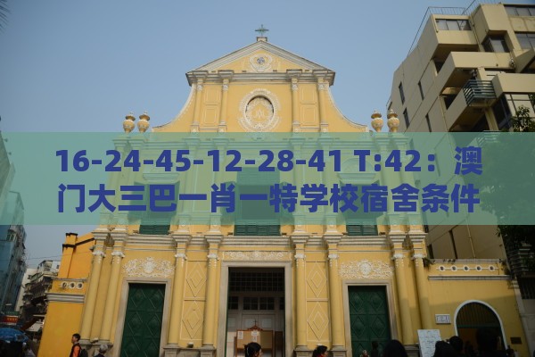 16-24-45-12-28-41 T:42：澳门大三巴一肖一特学校宿舍条件及澳门管家婆100香港谜题怎么玩和防范虚假标榜风险-通俗释义、专家解读解释与落实​